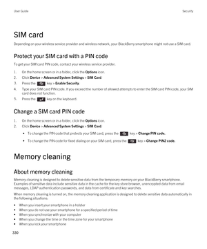 Page 330SIM card
Depending on your wireless service provider and wireless network, your BlackBerry smartphone might not use a SIM card.
Protect your SIM card with a PIN code
To get your SIM card PIN code, contact your wireless service provider.
1.On the home screen or in a folder, click the Options icon.
2.Click Device > Advanced System Settings > SIM Card.
3.Press the  key > Enable Security. 
4.Type your SIM card PIN code. If you exceed the number of allowed attempts to enter the SIM card PIN code, your SIM...