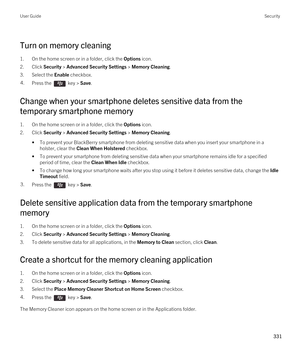 Page 331Turn on memory cleaning
1.On the home screen or in a folder, click the Options icon.
2.Click Security > Advanced Security Settings > Memory Cleaning.
3.Select the Enable checkbox.
4.Press the  key > Save. 
Change when your smartphone deletes sensitive data from the 
temporary smartphone memory
1.On the home screen or in a folder, click the Options icon.
2.Click Security > Advanced Security Settings > Memory Cleaning.
•To prevent your BlackBerry smartphone from deleting sensitive data when you insert your...