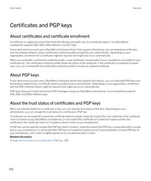 Page 332Certificates and PGP keys
About certificates and certificate enrollment
A certificate is a digital document that binds the identity and public key of a certificate subject. Your BlackBerry 
smartphone supports RSA, DSA, Diffie-Hellman, and ECC keys.
If your work email account uses a BlackBerry Enterprise Server that supports this feature, you can download certificates 
over the wireless network using a certification authority profile provided by your administrator. Depending on your 
organization,...