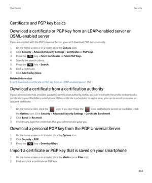 Page 333Certificate and PGP key basics
Download a certificate or PGP key from an LDAP-enabled server or 
DSML-enabled server
If you are enrolled with the PGP Universal Server, you can't download PGP keys manually.
1.On the home screen or in a folder, click the Options icon.
2.Click Security > Advanced Security Settings > Certificates or PGP keys.
3.Press the  key > Fetch Certificates or Fetch PGP Keys. 
4.Specify the search criteria.
5.Press the  key > Search. 
6.Click a certificate.
7.Click Add To Key...