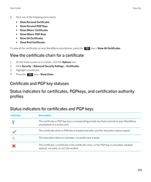 Page 3354.Click one of the following menu items:
•Show Personal Certificates
•Show Personal PGP Keys
•Show Others' Certificates
•Show Others' PGP Keys
•Show CA Certificates
•Show Root Certificates
To view all the certificates on your BlackBerry smartphone, press the  key > Show All Certificates.
View the certificate chain for a certificate
1.On the home screen or in a folder, click the Options icon.
2.Click Security > Advanced Security Settings > Certificates.
3.Highlight a certificate.
4.Press the  key...