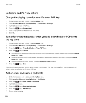 Page 338Certificate and PGP key options
Change the display name for a certificate or PGP key
1.On the home screen or in a folder, click the Options icon.
2.Click Security > Advanced Security Settings > Certificates or PGP keys.
3.Highlight a certificate or PGP key.
4.Press the  key > Change Label. 
5.Type a display name for the certificate or PGP key.
6.Click OK.
Turn off prompts that appear when you add a certificate or PGP key to 
the key store
1.On the home screen or in a folder, click the Options icon....