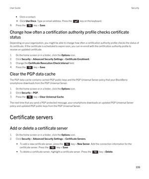 Page 339•Click a contact.
 • Click Use Once. Type an email address. Press the  key on the keyboard.
8.Press the  key > Save. 
Change how often a certification authority profile checks certificate 
status
Depending on your organization, you might be able to change how often a certification authority profile checks the status of  its certificate. If the certificate is scheduled to expire soon, you can re-enroll with the certification authority profile to 
receive an updated certificate.
1.On the home screen or in...