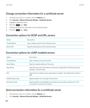 Page 340Change connection information for a certificate server
1.On the home screen or in a folder, click the Options icon.
2.Click Security > Advanced Security Settings > Certificate Servers.
3.Highlight a certificate server.
4.Press the  key > Edit. 
5.Change the connection information for the certificate server.
6.Press the  key > Save. 
Connection options for OCSP and CRL servers
OptionDescriptionFriendly NameType a display name for the certificate server.Server URLType the web address of the certificate...