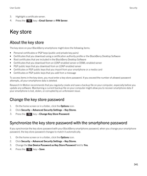 Page 3413.Highlight a certificate server.4.Press the  key > Email Server or PIN Server. 
Key store
About the key store
The key store on your BlackBerry smartphone might store the following items:
•Personal certificates or PGP keys (public and private key pairs)
•Certificates that you download using a certification authority profile or the BlackBerry Desktop Software
•Root certificates that are included in the BlackBerry Desktop Software
•Certificates that you download from an LDAP-enabled server or DSML-enabled...