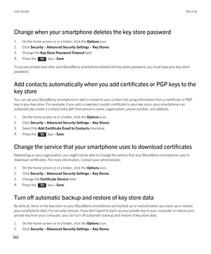 Page 342Change when your smartphone deletes the key store password
1.On the home screen or in a folder, click the Options icon.
2.Click Security > Advanced Security Settings > Key Stores.
3.Change the Key Store Password Timeout field.
4.Press the  key > Save. 
To access private keys after your BlackBerry smartphone deletes the key store password, you must type your key store 
password.
Add contacts automatically when you add certificates or PGP keys to the 
key store
You can set your BlackBerry smartphone to add...