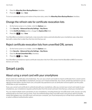 Page 3433.Clear the Allow Key Store Backup/Restore checkbox.4.Press the  key > Save. 
To turn on automatic backup and restore of key store data, select the Allow Key Store Backup/Restore checkbox.
Change the refresh rate for certificate revocation lists
1.On the home screen or in a folder, click the Options icon.
2.Click Security > Advanced Security Settings > Key Stores.
3.In the Certificate Status section, change the Expires After field.
4.Press the  key > Save. 
Your BlackBerry smartphone downloads a new...