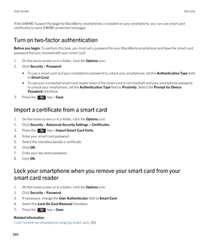 Page 344If the S/MIME Support Package for BlackBerry smartphones is installed on your smartphone, you can use smart card 
certificates to send S/MIME-protected messages.
Turn on two-factor authentication
Before you begin: To perform this task, you must set a password for your BlackBerry smartphone and have the smart card 
password that you received with your smart card.
1.On the home screen or in a folder, click the Options icon.
2.Click Security > Password.
•To use a smart card and your smartphone password to...