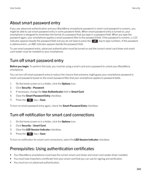 Page 345About smart password entry
If you use advanced authentication and your BlackBerry smartphone password or smart card password is numeric, you 
might be able to use smart password entry in some password fields. When smart password entry is turned on, your 
smartphone is designed to remember the format of a password that you type in a password field. When you type the 
password again, your smartphone applies a smart password filter to the password field. 
If the password is numeric, a 123 
indicator appears...