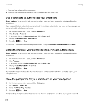 Page 346•You must have set a smartphone password.
•You must have the smart card password that you received with your smart card.
Use a certificate to authenticate your smart card
Before you begin: To perform this task, you must be using a smart card and a password to unlock your BlackBerry 
smartphone. 
If you use a certificate to authenticate your smart card, the certificate authenticates your smart card whenever you use  your smart card to unlock your smartphone.
1.On the home screen or in a folder, click the...