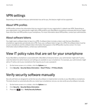 Page 347VPN settings
Depending on the options that your administrator has set for you, this feature might not be supported.
About VPN profiles
A VPN profile contains the information that you require to log in to your organization's network over VPN. Depending on 
your organization, your adminstrator might add a VPN profile to your 
BlackBerry smartphone automatically and you might 
have more than one VPN profile on your smartphone. For more information about VPN profiles, contact your administrator.
About...