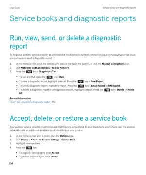 Page 354Service books and diagnostic reports
Run, view, send, or delete a diagnostic 
report
To help your wireless service provider or administrator troubleshoot a network connection issue or messaging service issue,  you can run and send a diagnostic report.
1.On the home screen, click the connections area at the top of the screen, or click the Manage Connections icon.
2.Click Networks and Connections > Mobile Network.
3.Press the  key > Diagnostics Test. 
 • To run a report, press the  key > Run.
 • To view a...