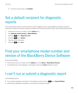 Page 355•To restore a service book, click Undelete.
Set a default recipient for diagnostic 
reports
If you set the default recipient, each time that you submit a diagnostic report, your BlackBerry smartphone sends the 
report to that recipient. If you want to specify a recipient each time that you submit a report, don't set the default recipient\
.
1.On the home screen or in a folder, click the Options icon.
2.Click Networks and Connections > Mobile Network.
3.Press the  key > Diagnostics Test. 4.Press the...