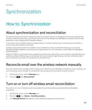 Page 357Synchronization
How to: Synchronization
About synchronization and reconciliation
The wireless data synchronization and wireless email reconciliation features are designed to synchronize organizer data 
(contacts, calendar entries, tasks, and memos) and reconcile email between your 
BlackBerry smartphone and the email 
application on your computer over the wireless network.
In rare cases, if your smartphone doesn't recognize fields in a contact, calendar entry, or email account, some data or  email...