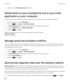 Page 3584.Select or clear the Wireless Reconcile checkbox.
Delete email on your smartphone and in your email application on your computer
You can set the Delete On option for each email address that is associated with your BlackBerry smartphone.
1.On the home screen, click the Messages icon.
2.Press the  key > Options > Email Reconciliation. 
3.If the Message Services field appears, set this field to the appropriate email account.
4.Change the Delete On field to Mailbox & Handheld.
5.Press the  key > Save. 
It...