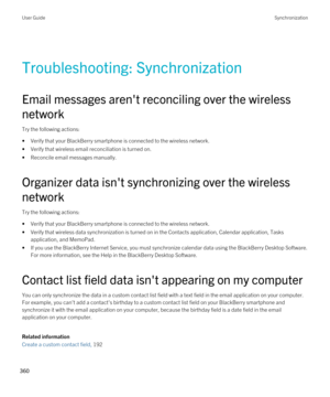 Page 360Troubleshooting: Synchronization
Email messages aren't reconciling over the wireless 
network
Try the following actions:
•Verify that your BlackBerry smartphone is connected to the wireless network.
•Verify that wireless email reconciliation is turned on.
•Reconcile email messages manually.
Organizer data isn't synchronizing over the wireless 
network
Try the following actions:
•Verify that your BlackBerry smartphone is connected to the wireless network.
•Verify that wireless data synchronization...