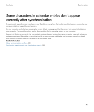 Page 361Some characters in calendar entries don't appear 
correctly after synchronization
If you schedule appointments or meetings on your BlackBerry smartphone that contain special characters or accents, your 
computer might not support these characters.
On your computer, verify that you are using the correct default code page and that the correct font support is installed on  your computer. For more information, see the documentation for the operating system on your computer.
Research In Motion recommends...