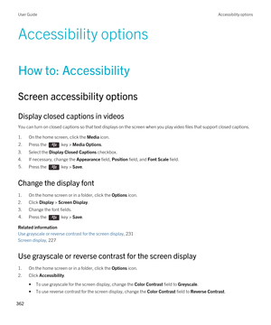 Page 362Accessibility options
How to: Accessibility
Screen accessibility options
Display closed captions in videos
You can turn on closed captions so that text displays on the screen when you play video files that support closed captions.
1.On the home screen, click the Media icon.
2.Press the  key > Media Options. 
3.Select the Display Closed Captions checkbox.
4.If necessary, change the Appearance field, Position field, and Font Scale field.
5.Press the  key > Save. 
Change the display font
1.On the home...