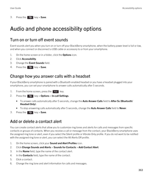 Page 3633.Press the  key > Save. 
Audio and phone accessibility options
Turn on or turn off event sounds
Event sounds alert you when you turn on or turn off your BlackBerry smartphone, when the battery power level is full or low, 
and when you connect or disconnect a USB cable or accessory to or from your smartphone.
1.On the home screen or in a folder, click the Options icon.
2.Click Accessibility.
3.Change the Event Sounds field.
4.Press the  key > Save. 
Change how you answer calls with a headset
If your...