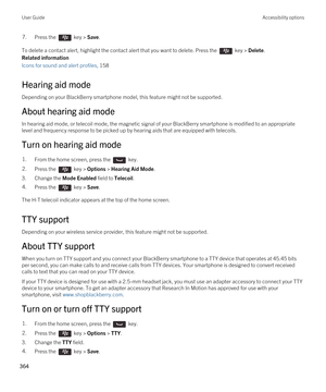 Page 3647.Press the  key > Save. 
To delete a contact alert, highlight the contact alert that you want to delete. Press the  key > Delete.
Related information
Icons for sound and alert profiles, 158 
Hearing aid mode
Depending on your BlackBerry smartphone model, this feature might not be supported. 
About hearing aid mode
In hearing aid mode, or telecoil mode, the magnetic signal of your BlackBerry smartphone is modified to an appropriate 
level and frequency response to be picked up by hearing aids that are...