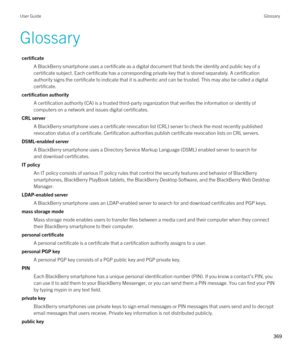 Page 369Glossary
certificate
A BlackBerry smartphone uses a certificate as a digital document that binds the identity and public key of a 
certificate subject. Each certificate has a corresponding private key that is stored separately. A certification 
authority signs the certificate to indicate that it is authentic and can be trusted. This may also be called a digital 
certificate.
certification authority
A certification authority (CA) is a trusted third-party organization that verifies the information or...