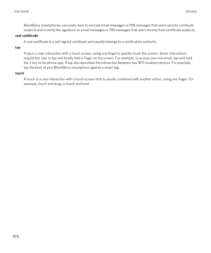 Page 370BlackBerry smartphones use public keys to encrypt email messages or PIN messages that users send to certificate subjects and to verify the signature on email messages or PIN messages that users receive from certificate subjects.
root certificate
A root certificate is a self-signed certificate and usually belongs to a certification authority.
tap
A tap is a user interaction with a touch screen, using one finger to quickly touch the screen. Some interactions 
require the user to tap and briefly hold a...