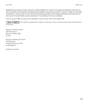 Page 375DAMAGES (INCLUDING, BUT NOT LIMITED TO, PROCUREMENT OF SUBSTITUTE GOODS OR SERVICES; LOSS OF USE, 
DATA, OR PROFITS; OR BUSINESS INTERRUPTION) HOWEVER CAUSED AND ON ANY THEORY OF LIABILITY, WHETHER  IN CONTRACT, STRICT LIABILITY, OR TORT (INCLUDING NEGLIGENCE OR OTHERWISE) ARISING IN ANY WAY OUT OF 
THE USE OF THIS SOFTWARE, EVEN IF ADVISED OF THE POSSIBILITY OF SUCH DAMAGE.
Porsche Design P'9981 smartphone from BlackBerry model number: REP71UW or REQ71UW
  This is Wi-Fi a enabled device subject to...