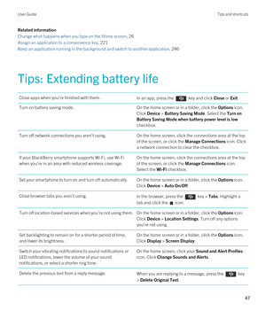 Page 47Related information
Change what happens when you type on the Home screen, 26 
Assign an application to a convenience key, 221
Keep an application running in the background and switch to another application, 246
Tips: Extending battery life
Close apps when you're finished with them.In an app, press the  key and click Close or Exit.Turn on battery saving mode.On the home screen or in a folder, click the Options icon. 
Click Device > Battery Saving Mode. Select the Turn on 
Battery Saving Mode when...