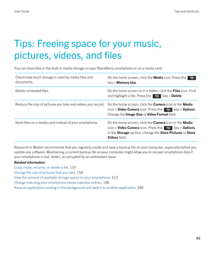 Page 49Tips: Freeing space for your music, 
pictures, videos, and files
You can store files in the built-in media storage on your BlackBerry smartphone or on a media card.
Check how much storage is used by media files and  documents.On the home screen, click the Media icon. Press the 
key > Memory Use.
Delete unneeded files.On the home screen or in a folder, click the Files icon. Find 
and highlight a file. 
Press the  key > Delete.
Reduce the size of pictures you take and videos you record.On the home screen,...