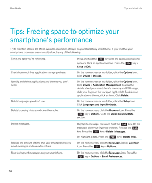 Page 50Tips: Freeing space to optimize your 
smartphone's performance
Try to maintain at least 10 MB of available application storage on your BlackBerry smartphone. If you find that your 
smartphone processes are unusually slow, try any of the following:
Close any apps you're not using.Press and hold the  key until the application switcher 
appears. Click an application icon. Press the 
 key > 
Close or Exit.
Check how much free application storage you have.On the home screen or in a folder, click the...