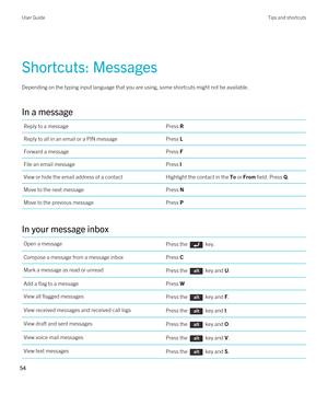 Page 54Shortcuts: Messages
Depending on the typing input language that you are using, some shortcuts might not be available.
In a message
Reply to a messagePress RReply to all in an email or a PIN messagePress LForward a messagePress FFile an email messagePress IView or hide the email address of a contactHighlight the contact in the To or From field. Press Q.Move to the next messagePress NMove to the previous messagePress P
In your message inbox
Open a messagePress the  key.Compose a message from a message...