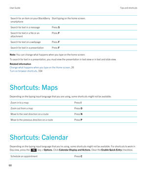 Page 60Search for an item on your BlackBerry 
smartphone
Start typing on the home screen.Search for text in a messagePress SSearch for text in a file or an 
attachmentPress FSearch for text on a webpagePress FSearch for text in a presentationPress FNote: You can change what happens when you type on the home screen.
To search for text in a presentation, you must view the presentation in text view or in text and slide view. 
Related information
Change what happens when you type on the Home screen, 26 
Turn on...