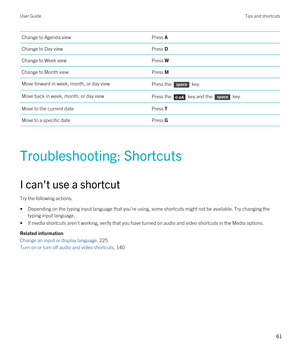 Page 61Change to Agenda viewPress AChange to Day viewPress DChange to Week viewPress WChange to Month viewPress MMove forward in week, month, or day viewPress the  key.Move back in week, month, or day viewPress the  key and the  key.Move to the current datePress TMove to a specific datePress G
Troubleshooting: Shortcuts
I can't use a shortcut
Try the following actions:
•Depending on the typing input language that you're using, some shortcuts might not be available. Try changing the 
typing input...