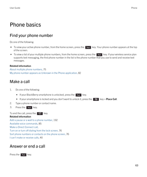 Page 63Phone basics
Find your phone number
Do one of the following:
 • To view your active phone number, from the home screen, press the  key. Your phone number appears at the top 
of the screen.
 • To view a list of your multiple phone numbers, from the home screen, press the  key. If your wireless service plan 
supports text messaging, the first phone number in the list is the phone number that you use to send and receive text 
messages.
Related information
About multiple phone numbers, 75
My phone number...