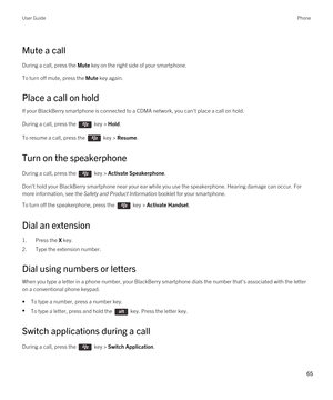 Page 65Mute a call
During a call, press the Mute key on the right side of your smartphone.
To turn off mute, press the Mute key again.
Place a call on hold
If your BlackBerry smartphone is connected to a CDMA network, you can't place a call on hold.
During a call, press the  key > Hold.
To resume a call, press the  key > Resume.
Turn on the speakerphone
During a call, press the  key > Activate Speakerphone.
Don't hold your BlackBerry smartphone near your ear while you use the speakerphone. Hearing...