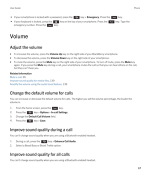 Page 67 • If your smartphone is locked with a password, press the  key > Emergency. Press the  key.
 • If your keyboard is locked, press the  key on the top of your smartphone. Press the  key. Type the 
emergency number. Press the 
 key.
Volume
Adjust the volume
•To increase the volume, press the Volume Up key on the right side of your BlackBerry smartphone.
•To decrease the volume, press the Volume Down key on the right side of your smartphone.
•To mute the volume, press the Mute key on the right side of your...