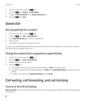 Page 681.From the home screen, press the  key. 2.Press the  key > Options > In-call Settings.
3.Change the Phone Call Audio field or Headset Call Audio field.
4.Press the  key > Save. 
Speed dial
Set up speed dial for a contact
1.From the home screen, press the  key. 2.Press the  key > View > Speed Dial List. 
3.In the Speed Dial Numbers list, click an unassigned key.
4.Click a contact.
5.If necessary, click a phone number for the contact.
To make a call using speed dial, from the Phone application, the home...