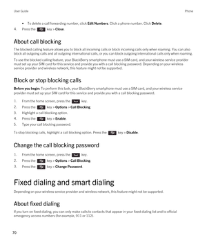 Page 70•To delete a call forwarding number, click Edit Numbers. Click a phone number. Click Delete.4.Press the  key > Close. 
About call blocking
The blocked calling feature allows you to block all incoming calls or block incoming calls only when roaming. You can also 
block all outgoing calls and all outgoing international calls, or you can block outgoing international calls only when roaming.
To use the blocked calling feature, your BlackBerry smartphone must use a SIM card, and your wireless service provider...