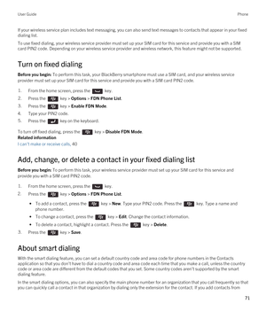 Page 71If your wireless service plan includes text messaging, you can also send text messages to contacts that appear in your fixed dialing list.
To use fixed dialing, your wireless service provider must set up your SIM card for this service and provide you with a SIM 
card PIN2 code. 
Depending on your wireless service provider and wireless network, this feature might not be supported.
Turn on fixed dialing
Before you begin: To perform this task, your BlackBerry smartphone must use a SIM card, and your...