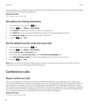 Page 72that organization to your contact list, when you add their phone numbers, you can type just the extensions instead of typing 
out the main phone number for the organization.
Related information
I can't make or receive calls, 40 
Set options for dialing extensions
1.From the home screen, press the  key. 2.Press the  key > Options > Smart Dialing. 
3.In the Number field, type the main phone number for an organization.
4.In the Wait For field, set how long your BlackBerry smartphone waits before dialing...