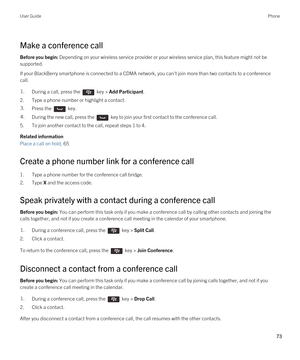 Page 73Make a conference call
Before you begin: Depending on your wireless service provider or your wireless service plan, this feature might not be 
supported.
If your BlackBerry smartphone is connected to a CDMA network, you can't join more than two contacts to a conference 
call.
1.During a call, press the  key > Add Participant.
2.Type a phone number or highlight a contact.
3.Press the  key. 4.During the new call, press the  key to join your first contact to the conference call. 
5.To join another...