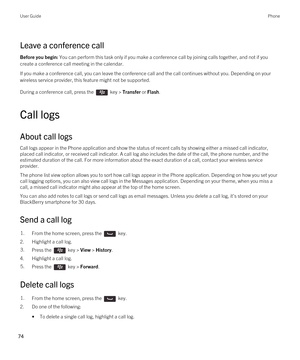 Page 74Leave a conference call
Before you begin: You can perform this task only if you make a conference call by joining calls together, and not if you 
create a conference call meeting in the calendar.
If you make a conference call, you can leave the conference call and the call continues without you. Depending on your 
wireless service provider, this feature might not be supported. 
During a conference call, press the  key > Transfer or Flash.
Call logs
About call logs
Call logs appear in the Phone...