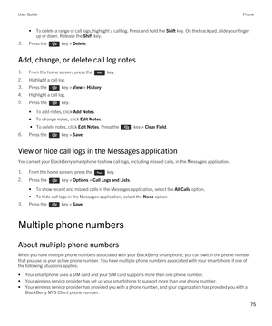 Page 75•To delete a range of call logs, highlight a call log. Press and hold the Shift key. On the trackpad, slide your finger 
up or down. Release the 
Shift key.
3.Press the  key > Delete. 
Add, change, or delete call log notes
1.From the home screen, press the  key. 
2.Highlight a call log.
3.Press the  key > View > History. 
4.Highlight a call log.
5.Press the  key. 
•To add notes, click Add Notes.
•To change notes, click Edit Notes.
 • To delete notes, click Edit Notes. Press the  key > Clear Field....