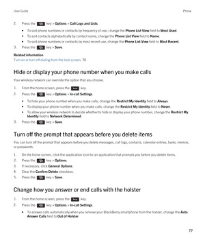 Page 772.Press the  key > Options > Call Logs and Lists. 
•To sort phone numbers or contacts by frequency of use, change the Phone List View field to Most Used.
•To sort contacts alphabetically by contact name, change the Phone List View field to Name.
•To sort phone numbers or contacts by most recent use, change the Phone List View field to Most Recent.
3.Press the  key > Save. 
Related information
Turn on or turn off dialing from the lock screen, 76 
Hide or display your phone number when you make calls
Your...