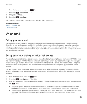 Page 79From the home screen, press the  key. 2.Press the  key > Options > TTY.
3.Change the TTY field.
4.Press the  key > Save. 
A TTY indicator appears in the connections area at the top of the home screen.
Related information
About TTY support, 78 
Phone options, 76 
Voice mail
Set up your voice mail
Your voice mail account, password, and greeting are created within your wireless service provider's voice mail system. 
Depending on your wireless service provider, the method for changing your voice mail...