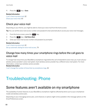 Page 804.Press the  key > Save. 
Related information
I can't check my voice mail, 82
Check your voice mail, 80
Check your voice mail
Depending on your theme, you might be able to check your voice mail from the home screen.
Tip: You can set the voice mail access number and password to dial automatically to access your voice mail messages.1.From the home screen, press the  key. 2.Press the  key > Call Voice Mail.
3.Enter your voice mail access number and password as prompted.
Related information
I can't...