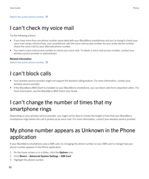 Page 82Switch the active phone number, 76 
I can't check my voice mail
Try the following actions:
•If you have more than one phone number associated with your BlackBerry smartphone and you're trying to check your 
voice mail using a shortcut key, your smartphone calls the voice mail access number for your active phone number. 
Check the voice mail for your alternate phone number.
•You need a voice mail access number to check your voice mail. To obtain a voice mail access number, contact your  wireless...