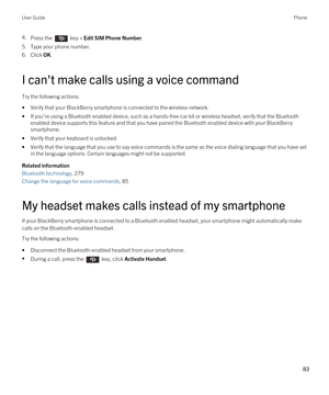 Page 834.Press the  key > Edit SIM Phone Number.
5.Type your phone number.
6.Click OK.
I can't make calls using a voice command
Try the following actions:
•Verify that your BlackBerry smartphone is connected to the wireless network.
•If you're using a Bluetooth enabled device, such as a hands-free car kit or wireless headset, verify that the Bluetooth 
enabled device supports this feature and that you have paired the Bluetooth enabled device with your BlackBerry 
smartphone.
•Verify that your keyboard...