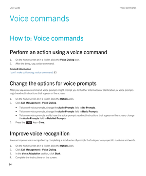 Page 84Voice commands
How to: Voice commands
Perform an action using a voice command
1.On the home screen or in a folder, click the Voice Dialing icon.
2.After the beep, say a voice command.
Related information
I can't make calls using a voice command, 83 
Change the options for voice prompts
After you say a voice command, voice prompts might prompt you for further information or clarification, or voice prompts 
might read out instructions that appear on the screen.
1.On the home screen or in a folder,...