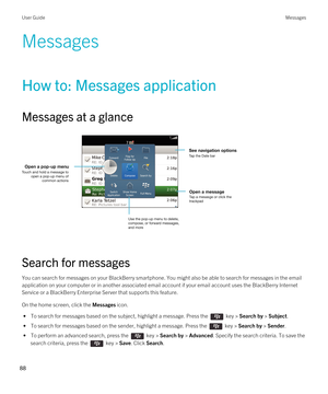 Page 88Messages
How to: Messages application
Messages at a glance
 
 
Search for messages
You can search for messages on your BlackBerry smartphone. You might also be able to search for messages in the email 
application on your computer or in another associated email account if your email account uses the 
BlackBerry Internet 
Service
 or a BlackBerry Enterprise Server that supports this feature.
On the home screen, click the Messages icon.
 • To search for messages based on the subject, highlight a message....